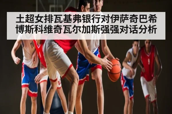 土超女排瓦基弗银行对伊萨奇巴希 博斯科维奇瓦尔加斯强强对话分析